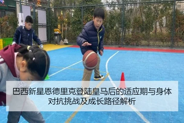 巴西新星恩德里克登陆皇马后的适应期与身体对抗挑战及成长路径解析