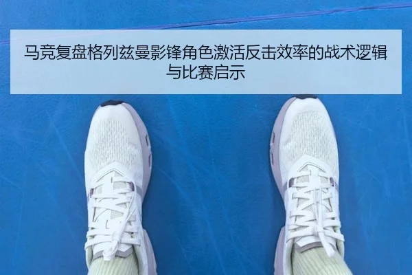 马竞复盘格列兹曼影锋角色激活反击效率的战术逻辑与比赛启示