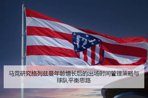 马竞研究格列兹曼年龄增长后的出场时间管理策略与球队平衡思路