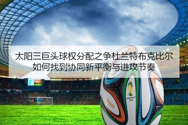 太阳三巨头球权分配之争杜兰特布克比尔如何找到协同新平衡与进攻节奏
