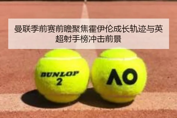 曼联季前赛前瞻聚焦霍伊伦成长轨迹与英超射手榜冲击前景