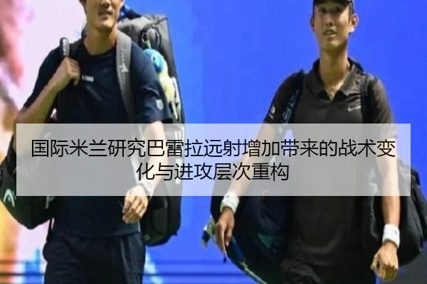 国际米兰研究巴雷拉远射增加带来的战术变化与进攻层次重构