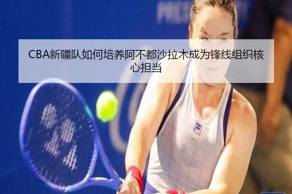 CBA新疆队如何培养阿不都沙拉木成为锋线组织核心担当