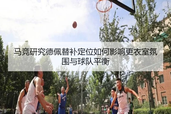 马竞研究德佩替补定位如何影响更衣室氛围与球队平衡