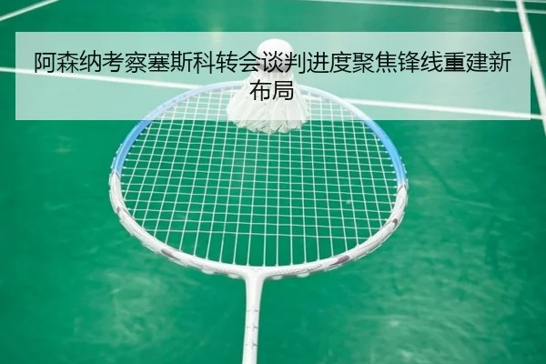 阿森纳考察塞斯科转会谈判进度聚焦锋线重建新布局