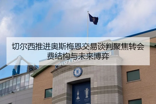切尔西推进奥斯梅恩交易谈判聚焦转会费结构与未来博弈
