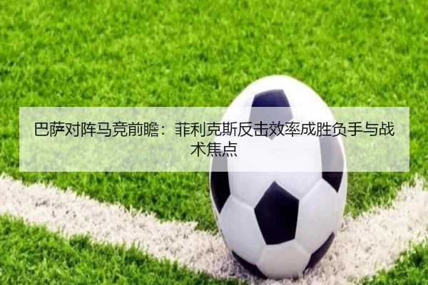 巴萨对阵马竞前瞻：菲利克斯反击效率成胜负手与战术焦点